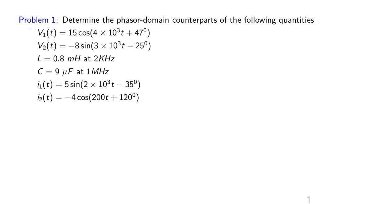 Problem 1: Determine the phasor-domain counterparts of the following quantities
V₁(t) = 15 cos(4 × 10³t + 47°)
V2(t) -8 sin(3 × 10³t - 250)
L = 0.8 mH at 2KHz
C9 F at 1MHz
(t) 5 sin(2x 10³t - 35°)
=
i2(t) = -4 cos(200t + 120°)