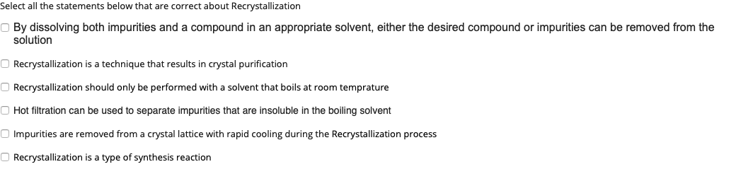 Select all the statements below that are correct about Recrystallization
O By dissolving both impurities and a compound in an appropriate solvent, either the desired compound or impurities can be removed from the
solution
O Recrystallization is a technique that results in crystal purification
O Recrystallization should only be performed with a solvent that boils at room temprature
O Hot filtration can be used to separate impurities that are insoluble in the boiling solvent
O Impurities are removed from a crystal lattice with rapid cooling during the Recrystallization process
O Recrystallization is a type of synthesis reaction
