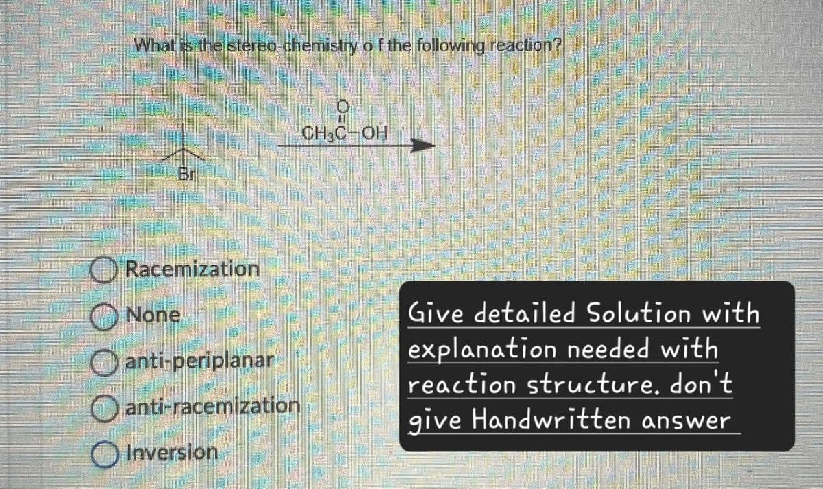 What is the stereo-chemistry of the following reaction?
Br
O=C
CH3C-OH
Racemization
None
anti-periplanar
O anti-racemization
Inversion
Give detailed Solution with
explanation needed with
reaction structure. don't
give Handwritten answer