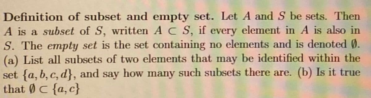 Definition of subset and empty set. Let A and S be sets. Then
A is a subset of S, written A C S, if every element in A is also in
S. The empty set is the set containing no elements and is denoted Ø.
(a) List all subsets of two elements that may be identified within the
set {a, b, c, d}, and say how many such subsets there are. (b) Is it true
that ØC {a,c}
