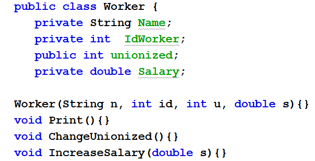 public class Worker {
private String Name;
private int IdWorker;
public int unionized;
private double Salary;
Worker (String n, int id, int u, double s) {}
void Print () {}
void ChangeUnionized() {}
void IncreaseSalary (double s) {}