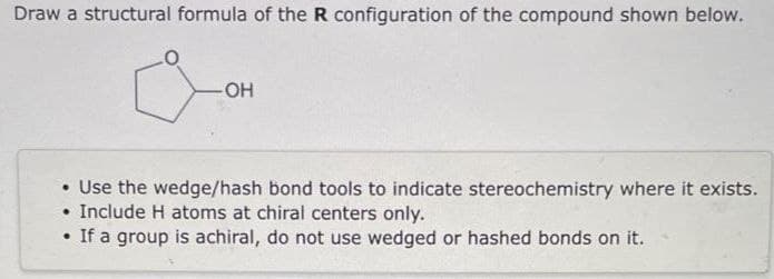 Draw a structural formula of the R configuration of the compound shown below.
-OH
Use the wedge/hash bond tools to indicate stereochemistry where it exists.
Include H atoms at chiral centers only.
• If a group is achiral, do not use wedged or hashed bonds on it.