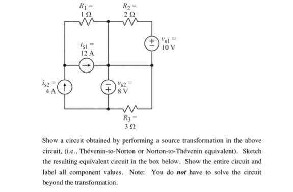 R1=
R2=
İşi=
12 A
+) 'si =
10 V
Vs2
8 V
4 A
R3=
Show a circuit obtained by performing a source transformation in the above
circuit, (i.e., Thévenin-to-Norton or Norton-to-Thévenin equivalent). Sketch
the resulting equivalent cireuit in the box below. Show the entire circuit and
label all component values. Note: You do not have to solve the circuit
beyond the transformation.
