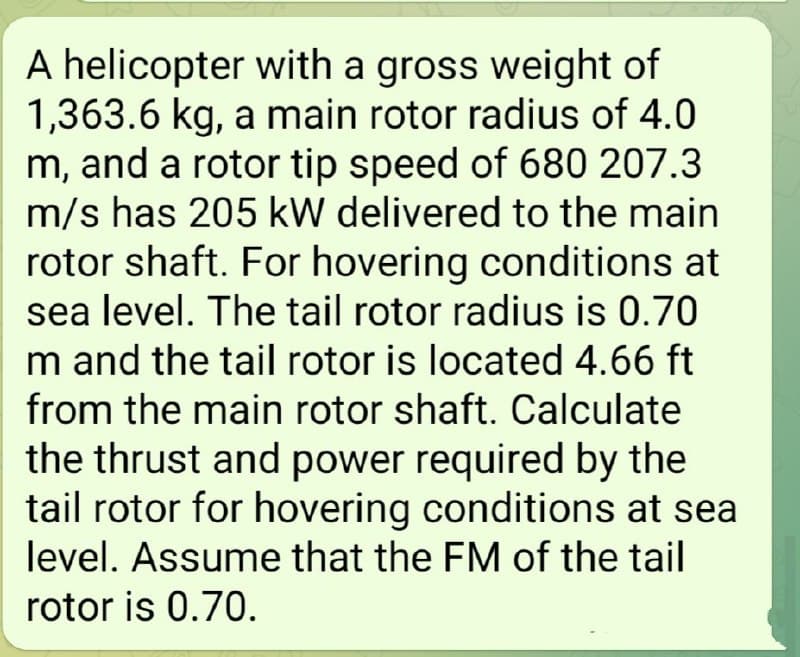 A helicopter with a gross weight of
1,363.6 kg, a main rotor radius of 4.0
m, and a rotor tip speed of 680 207.3
m/s has 205 kW delivered to the main
rotor shaft. For hovering conditions at
sea level. The tail rotor radius is 0.70
m and the tail rotor is located 4.66 ft
from the main rotor shaft. Calculate
the thrust and power required by the
tail rotor for hovering conditions at sea
level. Assume that the FM of the tail
rotor is 0.70.
