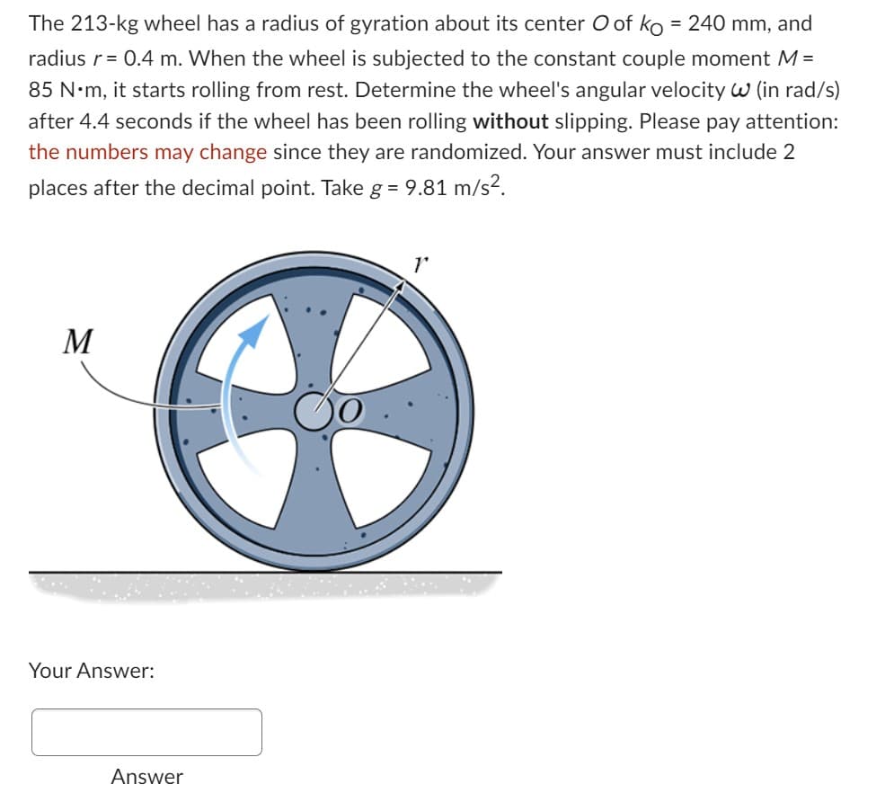 The 213-kg wheel has a radius of gyration about its center O of ko = 240 mm, and
radius r = 0.4 m. When the wheel is subjected to the constant couple moment M =
85 N·m, it starts rolling from rest. Determine the wheel's angular velocity W (in rad/s)
after 4.4 seconds if the wheel has been rolling without slipping. Please pay attention:
the numbers may change since they are randomized. Your answer must include 2
places after the decimal point. Take g = 9.81 m/s².
M
Your Answer:
Answer