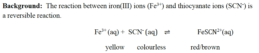 Background: The reaction between iron(III) ions (Fe³+) and thiocyanate ions (SCN-) is
a reversible reaction.
Fe³+ (aq) + SCN¯(aq) =
yellow
colourless
FeSCN²¹ (aq)
red/brown