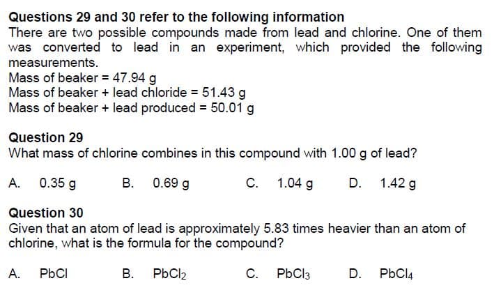 Questions 29 and 30 refer to the following information
There are two possible compounds made from lead and chlorine. One of them
was converted to lead in an experiment, which provided the following
measurements.
Mass of beaker = 47.94 g
Mass of beaker + lead chloride = 51.43 g
Mass of beaker + lead produced = 50.01 g
Question 29
What mass of chlorine combines in this compound with 1.00 g of lead?
А.
0.35 g
B. 0.69 g
C.
1.04 g
D. 1.42 g
Question 30
Given that an atom of lead is approximately 5.83 times heavier than an atom of
chlorine, what is the formula for the compound?
А.
PbCI
В.
PbCl2
C.
PbCl3
D.
PbCl4

