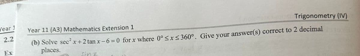 Year 1
2.2
Ex
Trigonometry (IV)
Year 11 (A3) Mathematics Extension 1
(b) Solve sec² x+2 tan x-6=0 for x where 0° ≤ x ≤360°. Give your answer(s) correct to 2 decimal
places.
sinx
