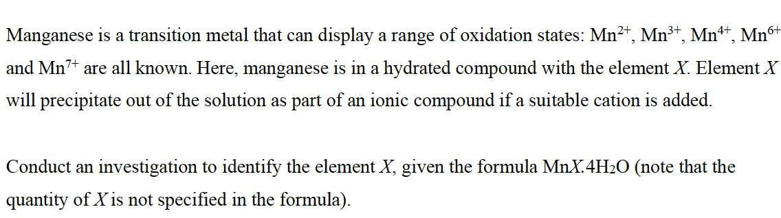 Manganese is a transition metal that can display a range of oxidation states: Mn²+, Mn³+, Mn4*, Mn6+
and Mn7+ are all known. Here, manganese is in a hydrated compound with the element X. Element X
will precipitate out of the solution as part of an ionic compound if a suitable cation is added.
Conduct an investigation to identify the element X, given the formula MnX. 4H₂O (note that the
quantity of X is not specified in the formula).