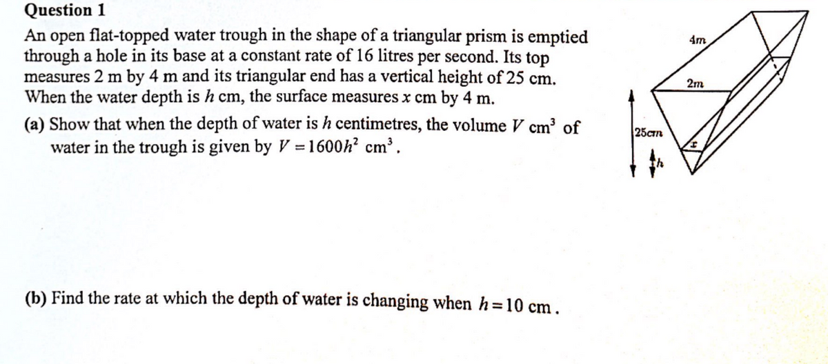 Question 1
An open flat-topped water trough in the shape of a triangular prism is emptied
through a hole in its base at a constant rate of 16 litres per second. Its top
measures 2 m by 4 m and its triangular end has a vertical height of 25 cm.
When the water depth is h cm, the surface measures x cm by 4 m.
(a) Show that when the depth of water is h centimetres, the volume V cm³ of
water in the trough is given by V = 1600h² cm³.
(b) Find the rate at which the depth of water is changing when h=10 cm.
25ст
4m
2m