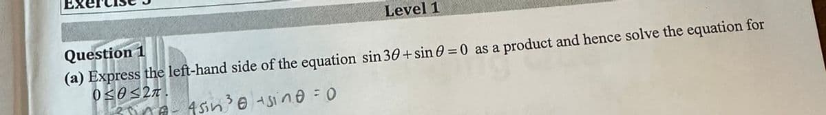 EX
Level 1
Question 1
(a) Express the left-hand side of the equation sin 30+ sin 0 = 0 as a product and hence solve the equation for
0<θ<2π.
esine-4sin ³0 sine = 0