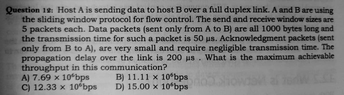 Question 12: Host A is sending data to host B over a full duplex link. A and B are using
the sliding window protocol for flow control. The send and receive window sizes are
5 packets each. Data packets (sent only from A to B) are all 1000 bytes long and
the transmission time for such a packet is 50 µs. Acknowledgment packets (sent
only from B to A), are very small and require negligible transmission time. The
propagation delay over the link is 200 µs . What is the maximum achievable
throughput in this communication?
A) 7.69 x 10bps
C) 12.33 × 10 bps
B) 11.11 × 10ʻbps
D) 15.00 × 10ʻbps

