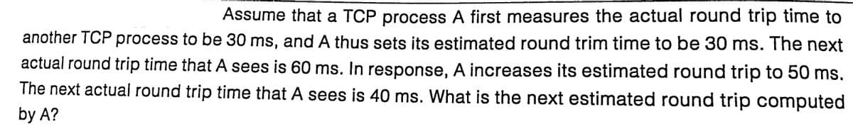 Assume that a TCP process A first measures the actual round trip time to
another TCP process to be 30 ms, and A thus sets its estimated round trim time to be 30 ms. The next
actual round trip time that A sees is 60 ms. In response, A increases its estimated round trip to 50 ms.
The next actual round trip time that A sees is 40 ms. What is the next estimated round trip computed
by A?
