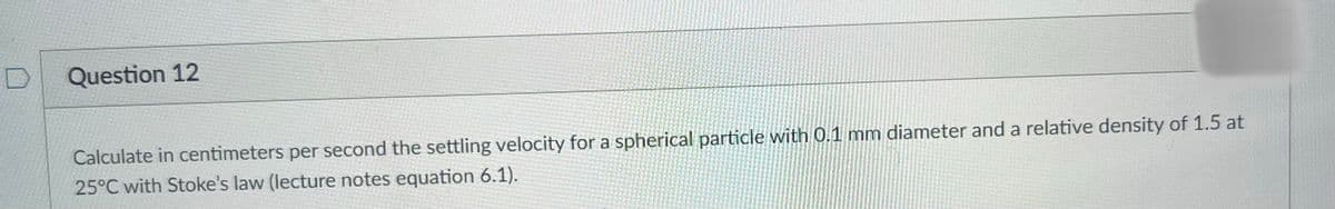 Question 12
Calculate in centimeters per second the settling velocity for a spherical particle with 0.1 mm diameter and a relative density of 1.5 at
25°C with Stoke's law (lecture notes equation 6.1).