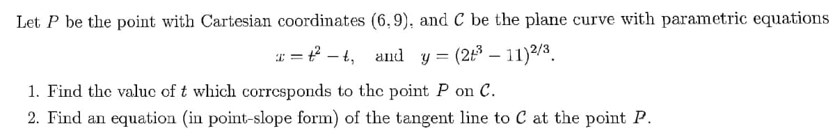 Let P be the point with Cartesian coordinates (6,9), and C be the plane curve with parametric equations
x = t²-t₁
and y
(2+³ - 11) 2/3.
1. Find the value of t which corresponds to the point P on C.
2. Find an equation (in point-slope form) of the tangent line to C at the point P.