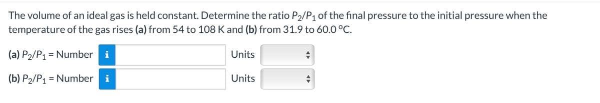 The volume of an ideal gas is held constant. Determine the ratio P2/P1 of the final pressure to the initial pressure when the
temperature of the gas rises (a) from 54 to 108 K and (b) from 31.9 to 60.0 °C.
(a) P2/P1 Number i
=
(b) P2/P1 Number i
=
Units
Units