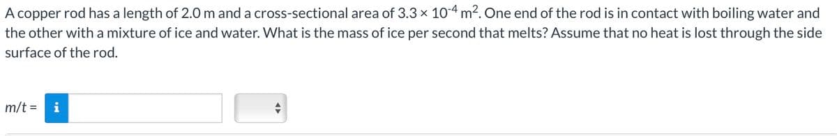 A copper rod has a length of 2.0 m and a cross-sectional area of 3.3 × 10-4 m². One end of the rod is in contact with boiling water and
the other with a mixture of ice and water. What is the mass of ice per second that melts? Assume that no heat is lost through the side
surface of the rod.
m/t =