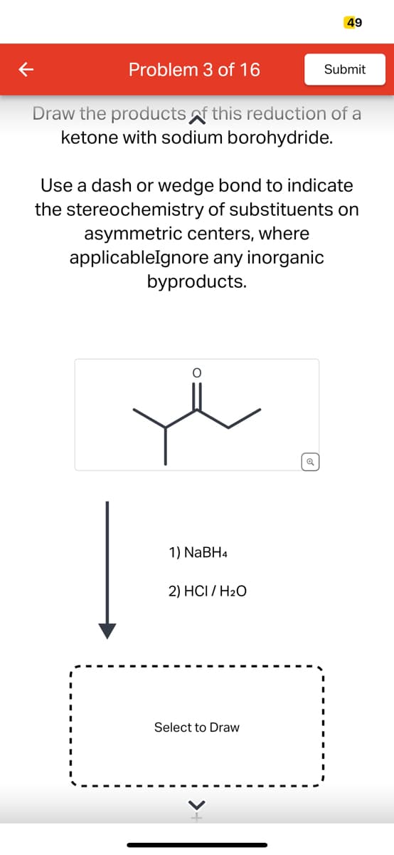 Problem 3 of 16
Draw the products of this reduction of a
ketone with sodium borohydride.
1) NaBH4
49
Use a dash or wedge bond to indicate
the stereochemistry of substituents on
asymmetric centers, where
applicableIgnore any inorganic
byproducts.
2) HCI/H₂O
Submit
Select to Draw
