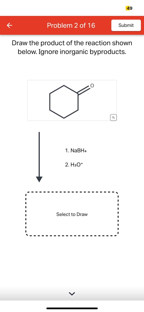 K
Problem 2 of 16
1. NaBH4
Draw the product of the reaction shown
below. Ignore inorganic byproducts.
2. H3O+
Select to Draw
49
O
Submit