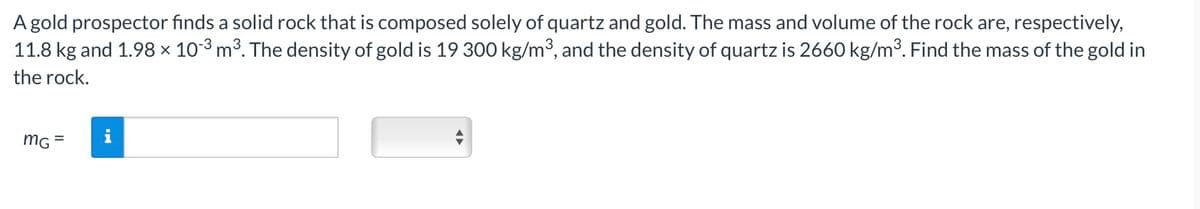 A gold prospector finds a solid rock that is composed solely of quartz and gold. The mass and volume of the rock are, respectively,
11.8 kg and 1.98 × 10-3 m³. The density of gold is 19 300 kg/m³, and the density of quartz is 2660 kg/m³. Find the mass of the gold in
the rock.
MG
=
i
