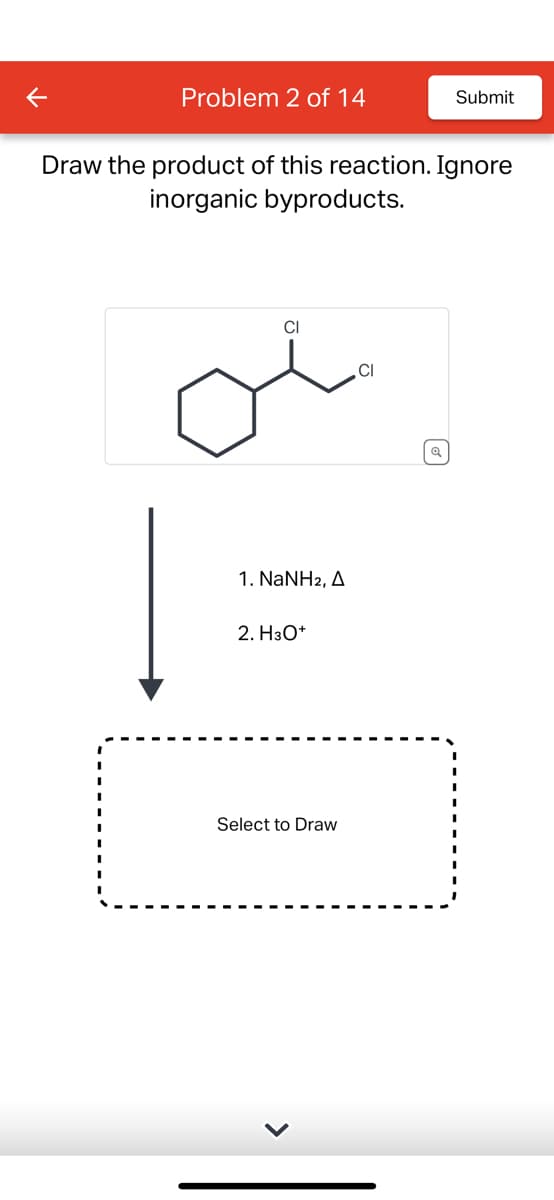 K
Problem 2 of 14
Draw the product of this reaction. Ignore
inorganic byproducts.
CI
1. NaNH2, A
2. H3O+
Select to Draw
Submit
CI