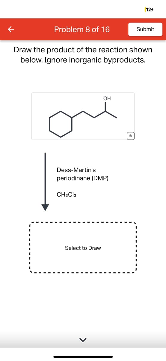 K
Problem 8 of 16
Draw the product of the reaction shown
below. Ignore inorganic byproducts.
Dess-Martin's
periodinane (DMP)
CH2Cl2
OH
Select to Draw
124
Submit