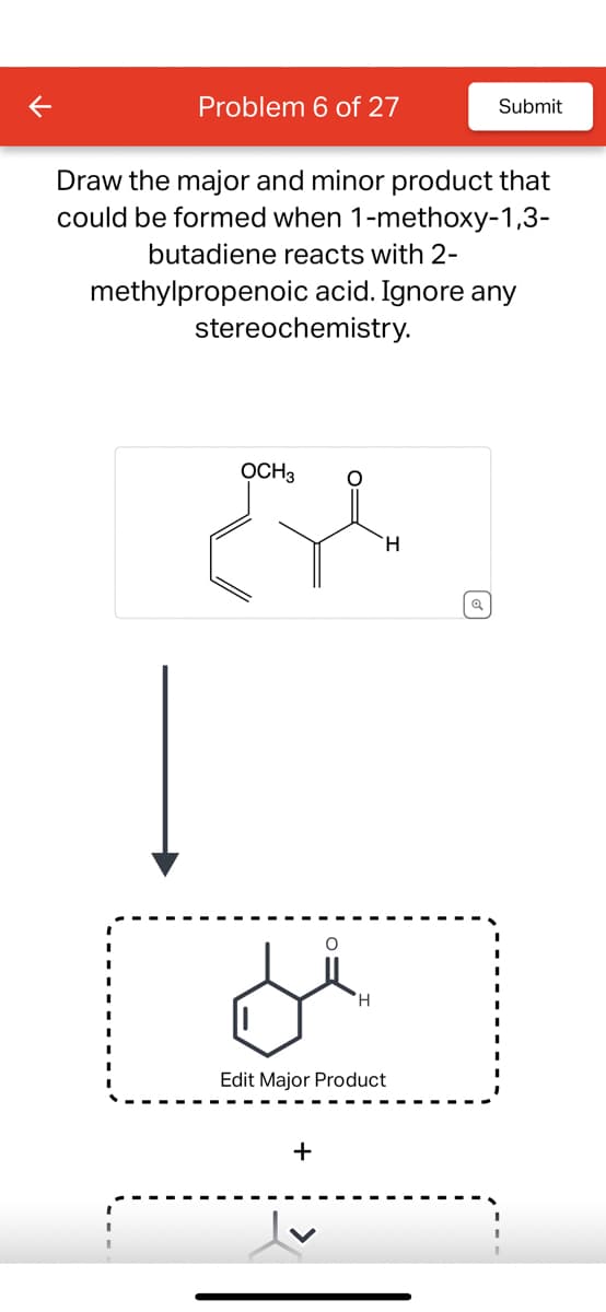 K
Problem 6 of 27
Draw the major and minor product that
could be formed when 1-methoxy-1,3-
butadiene reacts with 2-
methylpropenoic acid. Ignore any
stereochemistry.
OCH 3
se
H
O
di
Edit Major Product
+
Submit
Q