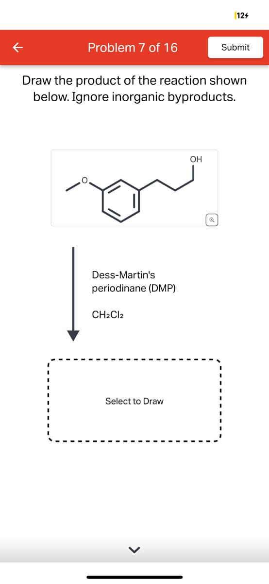 K
Problem 7 of 16
Dess-Martin's
periodinane (DMP)
Draw the product of the reaction shown
below. Ignore inorganic byproducts.
CH2Cl2
Select to Draw
124
OH
Submit