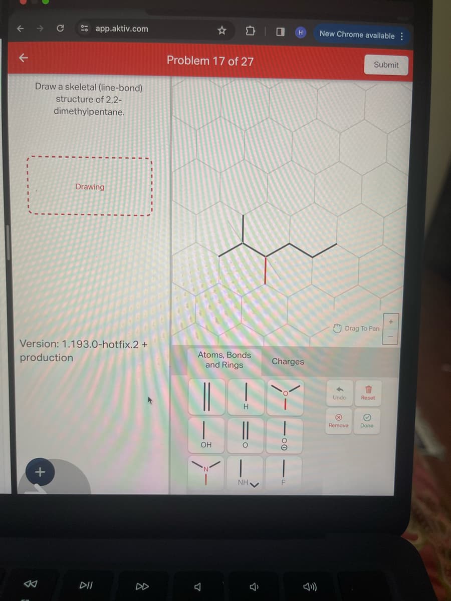 ←
Draw a skeletal (line-bond)
structure of 2,2-
dimethylpentane.
app.aktiv.com
+
Drawing
Version: 1.193.0-hotfix.2 +
production
DII
Problem 17 of 27
Atoms, Bonds
and Rings
H
| ||
OH
O
|
NH✔
J
Charges
O
2
New Chrome available:
Drag To Pan
←
Undo
Submit
1
Reset
Remove Done
+1