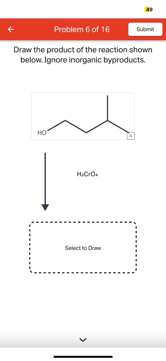 K
Problem 6 of 16
HO
Draw the product of the reaction shown
below. Ignore inorganic byproducts.
H₂CrO4
Select to Draw
49
Q
Submit