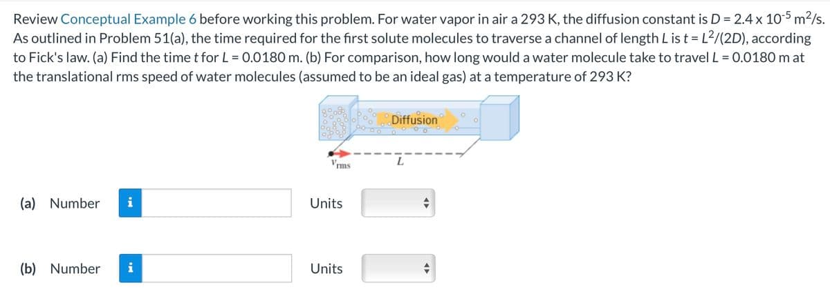 Review Conceptual Example 6 before working this problem. For water vapor in air a 293 K, the diffusion constant is D = 2.4 x 10-5 m²/s.
As outlined in Problem 51(a), the time required for the first solute molecules to traverse a channel of length L is t = L²/(2D), according
to Fick's law. (a) Find the time t for L = 0.0180 m. (b) For comparison, how long would a water molecule take to travel L = 0.0180 m at
the translational rms speed of water molecules (assumed to be an ideal gas) at a temperature of 293 K?
(a) Number
Diffusion
V.
rms
L
Units
(b) Number
i
Units