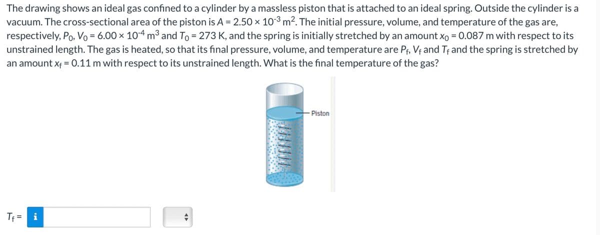 The drawing shows an ideal gas confined to a cylinder by a massless piston that is attached to an ideal spring. Outside the cylinder is a
vacuum. The cross-sectional area of the piston is A = 2.50 × 103 m². The initial pressure, volume, and temperature of the gas are,
respectively, Po, Vo = 6.00 × 10-4 m³ and To = 273 K, and the spring is initially stretched by an amount x0 = 0.087 m with respect to its
unstrained length. The gas is heated, so that its final pressure, volume, and temperature are Pf, V+ and Tf and the spring is stretched by
an amount Xf = 0.11 m with respect to its unstrained length. What is the final temperature of the gas?
Tf
Piston