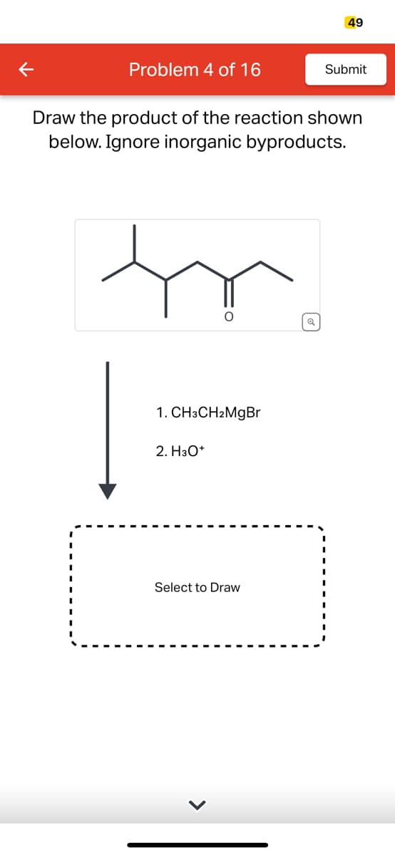 K
Problem 4 of 16
Draw the product of the reaction shown
below. Ignore inorganic byproducts.
O
1. CH3CH2MgBr
2. H3O+
49
Select to Draw
Submit