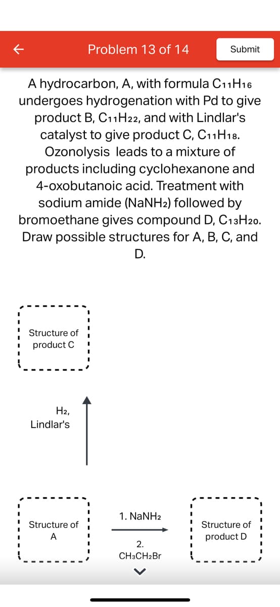 Structure of
product C
A hydrocarbon, A, with formula C11H16
undergoes hydrogenation with Pd to give
product B, C11H22, and with Lindlar's
catalyst to give product C, C11 H18.
Ozonolysis leads to a mixture of
products including cyclohexanone and
4-oxobutanoic acid. Treatment with
sodium amide (NaNH2) followed by
bromoethane gives compound D, C13H20.
Draw possible structures for A, B, C, and
D.
H₂,
Lindlar's
Problem 13 of 14
Structure of
A
1. NaNH2
Submit
2.
CH3CH₂Br
Structure of
product D