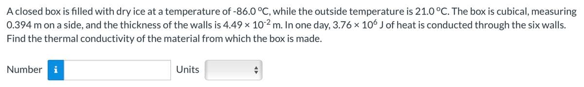 A closed box is filled with dry ice at a temperature of -86.0 °C, while the outside temperature is 21.0 °C. The box is cubical, measuring
0.394 m on a side, and the thickness of the walls is 4.49 × 102 m. In one day, 3.76 × 106 J of heat is conducted through the six walls.
Find the thermal conductivity of the material from which the box is made.
Number
Units