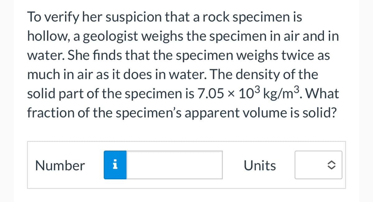 To verify her suspicion that a rock specimen is
hollow, a geologist weighs the specimen in air and in
water. She finds that the specimen weighs twice as
much in air as it does in water. The density of the
solid part of the specimen is 7.05 × 103 kg/m³. What
fraction of the specimen's apparent volume is solid?
Number
Units