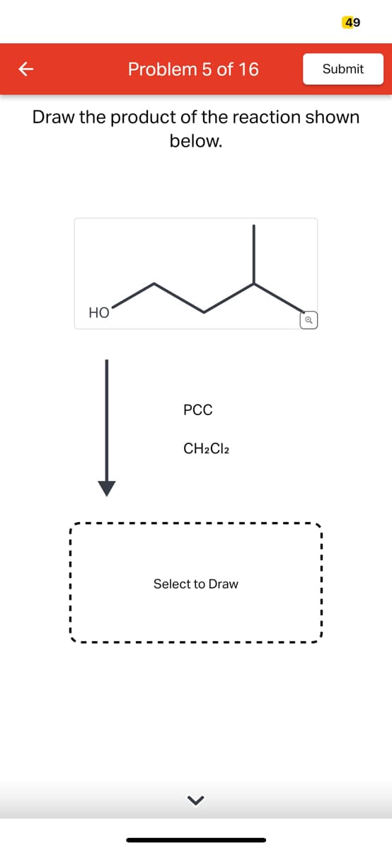 K
Problem 5 of 16
HO
Draw the product of the reaction shown
below.
PCC
CH2Cl2
Select to Draw
49
Q
Submit
