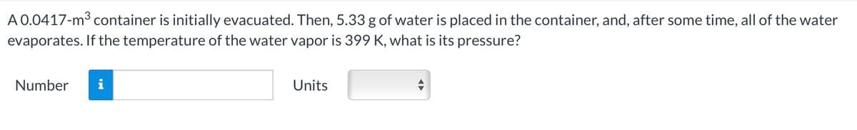 A 0.0417-m³ container is initially evacuated. Then, 5.33 g of water is placed in the container, and, after some time, all of the water
evaporates. If the temperature of the water vapor is 399 K, what is its pressure?
Number i
Units