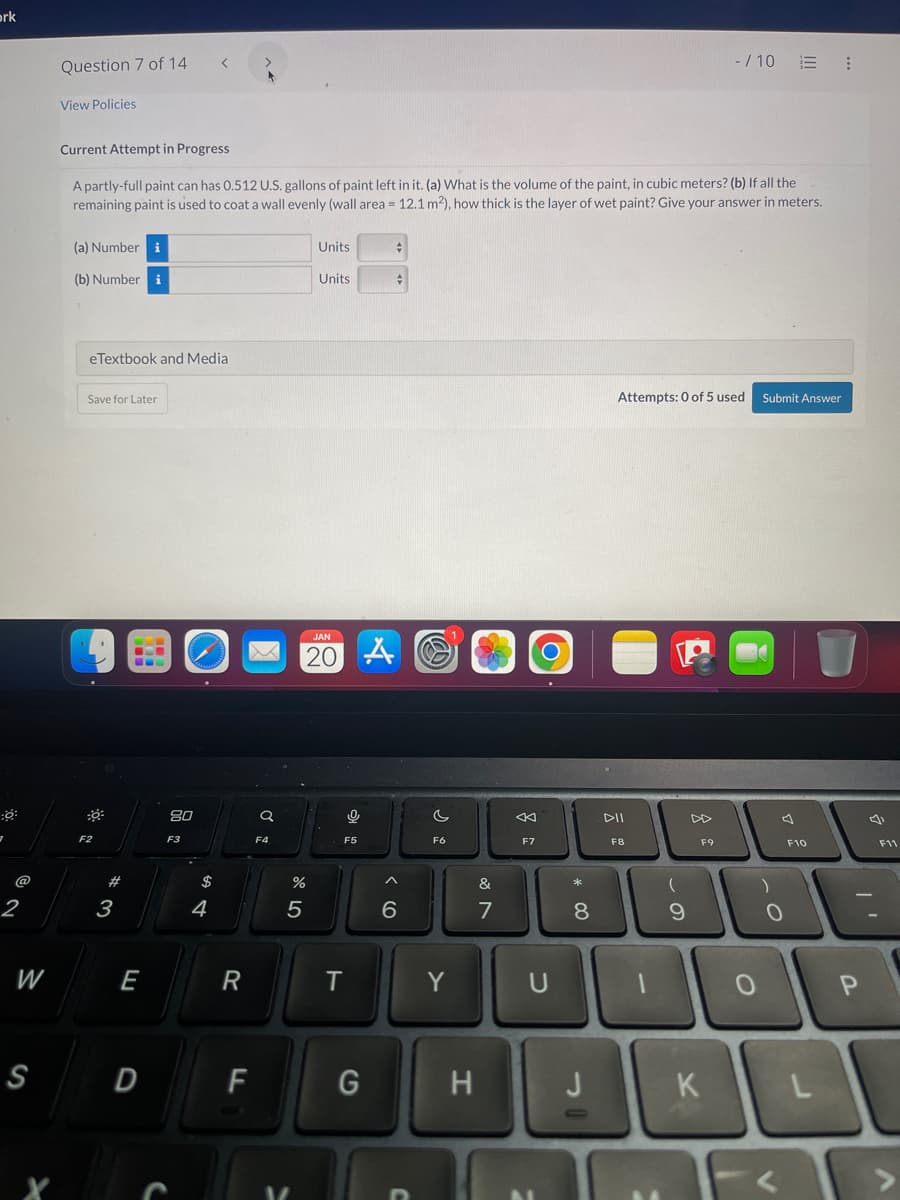 ork
:0
7
@
2
W
S
Question 7 of 14
View Policies
Current Attempt in Progress
A partly-full paint can has 0.512 U.S. gallons of paint left in it. (a) What is the volume of the paint, in cubic meters? (b) If all the
remaining paint is used to coat a wall evenly (wall area = 12.1 m²), how thick is the layer of wet paint? Give your answer in meters.
(a) Number i
(b) Numberi
eTextbook and Media
Save for Later
F2
3
E
D
80
F3
$
4
R
F
Q
F4
%
5
Units
Units
JAN
20
9
F5
T
A
G
6
c
F6
Y
H
&
N
7
←
F7
U
*
8
J
0
Attempts: 0 of 5 used Submit Answer
DII
F8
(
9
-/10 :
F9
K
о
0
F10
F11