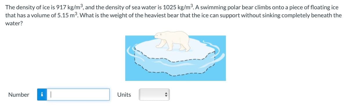 The density of ice is 917 kg/m³, and the density of sea water is 1025 kg/m³. A swimming polar bear climbs onto a piece of floating ice
that has a volume of 5.15 m³. What is the weight of the heaviest bear that the ice can support without sinking completely beneath the
water?
Number
Units