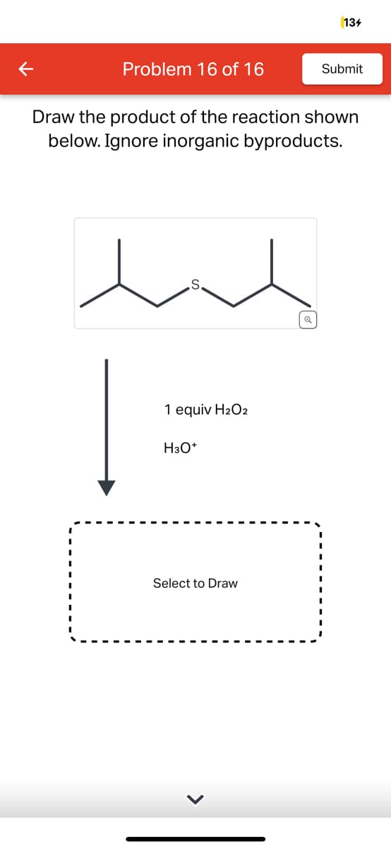 Problem 16 of 16
ene
S.
Draw the product of the reaction shown
below. Ignore inorganic byproducts.
1 equiv H₂O2
H3O+
134
Select to Draw
Submit