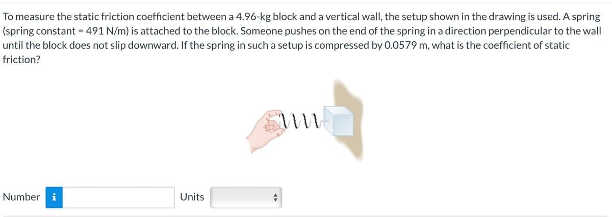 To measure the static friction coefficient between a 4.96-kg block and a vertical wall, the setup shown in the drawing is used. A spring
(spring constant = 491 N/m) is attached to the block. Someone pushes on the end of the spring in a direction perpendicular to the wall
until the block does not slip downward. If the spring in such a setup is compressed by 0.0579 m, what is the coefficient of static
friction?
Number i
Units
m