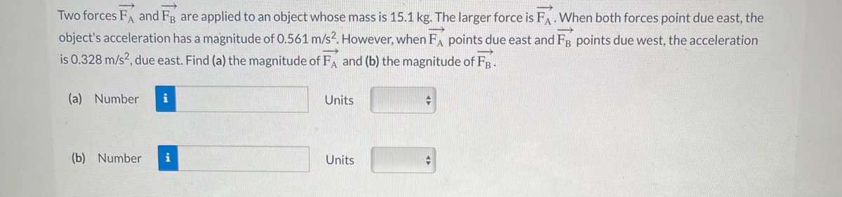 Two forces FA and FB are applied to an object whose mass is 15.1 kg. The larger force is FA. When both forces point due east, the
object's acceleration has a magnitude of 0.561 m/s². However, when FA points due east and FB points due west, the acceleration
is 0.328 m/s², due east. Find (a) the magnitude of FA and (b) the magnitude of Fg.
(a) Number i
(b) Number i
Units
Units
+
➜