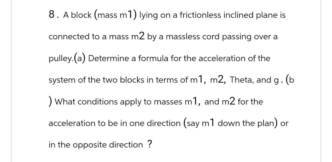 8. A block (mass m1) lying on a frictionless inclined plane is
connected to a mass m2 by a massless cord passing over a
pulley. (a) Determine a formula for the acceleration of the
system of the two blocks in terms of m1, m2, Theta, and g. (b
) What conditions apply to masses m1, and m2 for the
acceleration to be in one direction (say m1 down the plan) or
in the opposite direction ?