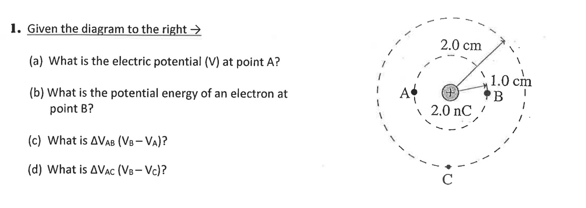1. Given the diagram to the right →
2.0 cm
(a) What is the electric potential (V) at point A?
1.0 cm
(b) What is the potential energy of an electron at
point B?
2.0 nC,
(c) What is AVAB (VB- VA)?
(d) What is AVAC (VB- Vc)?
C
