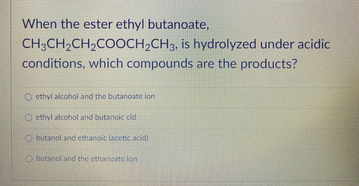 When the ester ethyl butanoate,
CH3CH2CH2COOCH,CH3, is hydrolyzed under acidic
conditions, which compounds are the products?
O cthyl alcohol and the butanoate ion
O ethyl alcohol and butanoic cid
O butanol and cthanoic (acctic acid)
O butanol and the cthanoate ion

