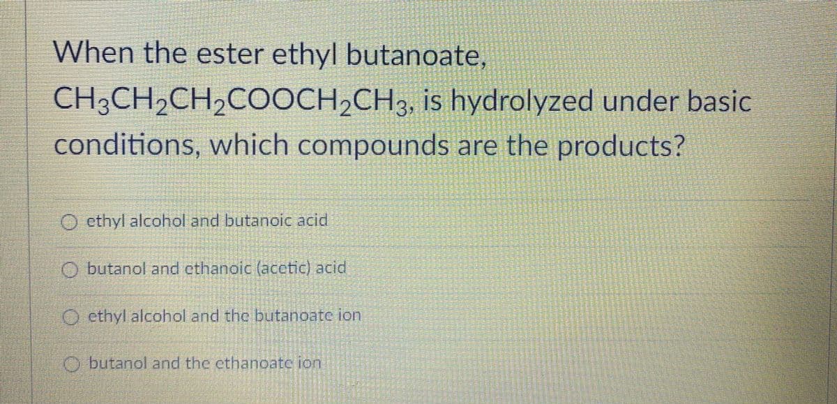 When the ester ethyl butanoate,
CH;CH2CH,COOCH,CH3, is hydrolyzed under basic
conditions, which compounds are the products?
O ethyl alcohol and butanoic acid
O butanol and cthanoic (acetic) acid
O ethyl alcohol and the butanoate lon
O butanol and the ethanoatc ion
