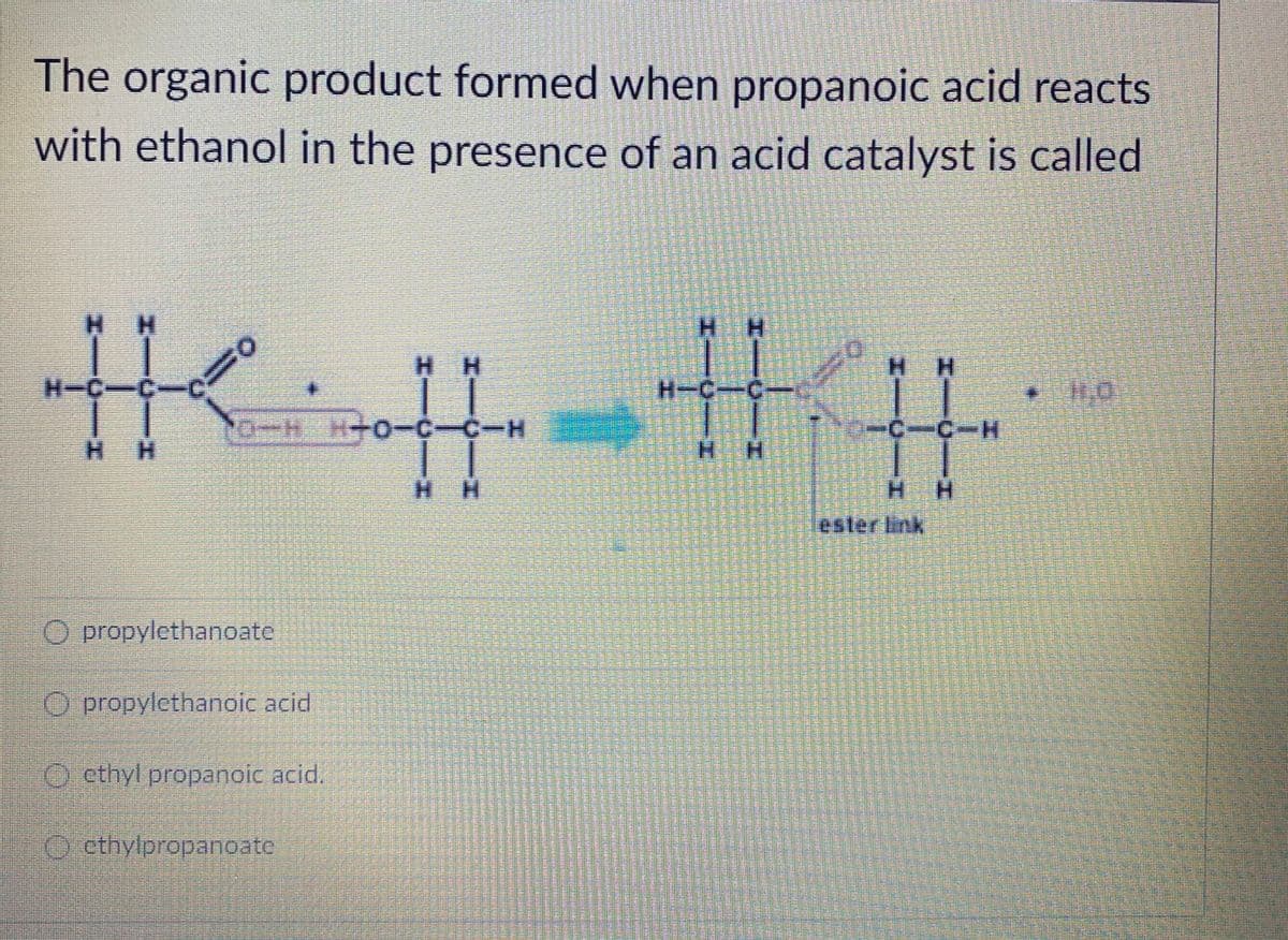 The organic product formed when propanoic acid reacts
with ethanol in the presence of an acid catalyst is called
夫丰三丰
H H
H H
%23
H-C-C
C+
H.
H H
H.
H H
esterlink
O propylethanoate
O propylethanoic acid
Octhyl propanoic acid.
O ethylpropanoate
