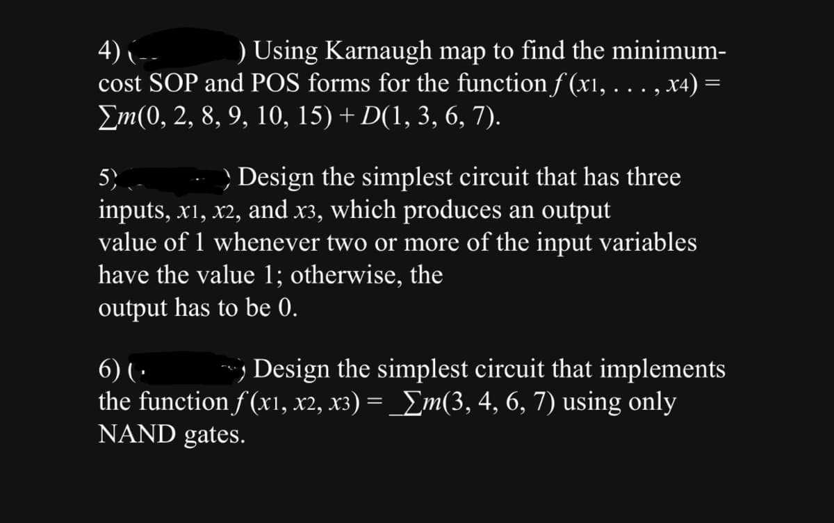 4)
) Using Karnaugh map to find the minimum-
cost SOP and POS forms for the function f(x1, . . ., x4) =
Σm(0, 2, 8, 9, 10, 15) + D(1, 3, 6, 7).
5) - Design the simplest circuit that has three
inputs, x1, x2, and x3, which produces an output
value of 1 whenever two or more of the input variables
have the value 1; otherwise, the
output has to be 0.
6) (.
Design the simplest circuit that implements
the function f(x1, x2, x3) = _ Σm(3, 4, 6, 7) using only
NAND gates.
