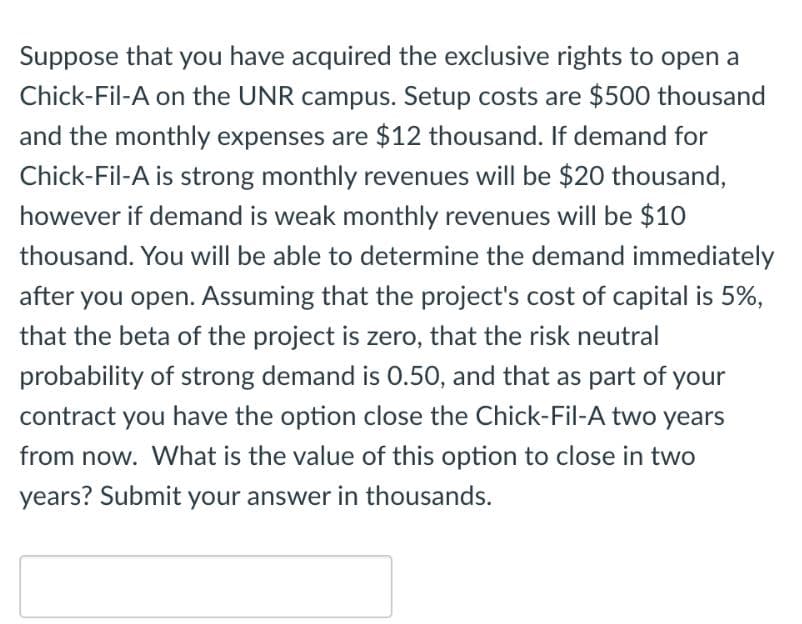 Suppose that you have acquired the exclusive rights to open a
Chick-Fil-A on the UNR campus. Setup costs are $500 thousand
and the monthly expenses are $12 thousand. If demand for
Chick-Fil-A is strong monthly revenues will be $20 thousand,
however if demand is weak monthly revenues will be $10
thousand. You will be able to determine the demand immediately
after you open. Assuming that the project's cost of capital is 5%,
that the beta of the project is zero, that the risk neutral
probability of strong demand is 0.50, and that as part of your
contract you have the option close the Chick-Fil-A two years
from now. What is the value of this option to close in two
years? Submit your answer in thousands.